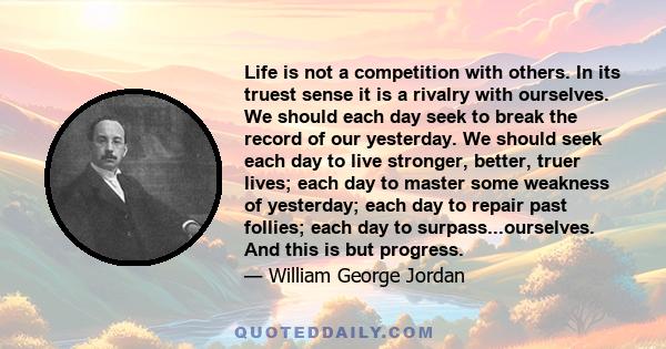 Life is not a competition with others. In its truest sense it is a rivalry with ourselves. We should each day seek to break the record of our yesterday. We should seek each day to live stronger, better, truer lives;