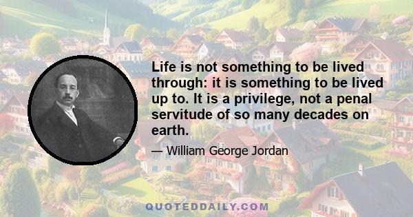 Life is not something to be lived through: it is something to be lived up to. It is a privilege, not a penal servitude of so many decades on earth.