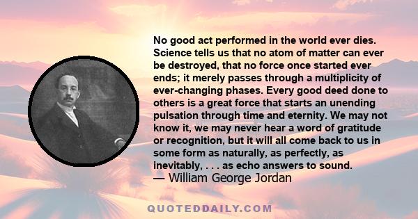 No good act performed in the world ever dies. Science tells us that no atom of matter can ever be destroyed, that no force once started ever ends; it merely passes through a multiplicity of ever-changing phases. Every