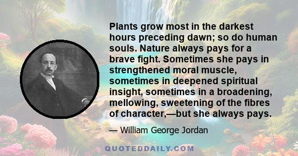 Plants grow most in the darkest hours preceding dawn; so do human souls. Nature always pays for a brave fight. Sometimes she pays in strengthened moral muscle, sometimes in deepened spiritual insight, sometimes in a