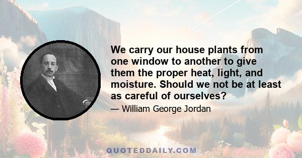 We carry our house plants from one window to another to give them the proper heat, light, and moisture. Should we not be at least as careful of ourselves?