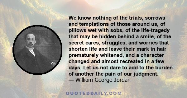 We know nothing of the trials, sorrows and temptations of those around us, of pillows wet with sobs, of the life-tragedy that may be hidden behind a smile, of the secret cares, struggles, and worries that shorten life