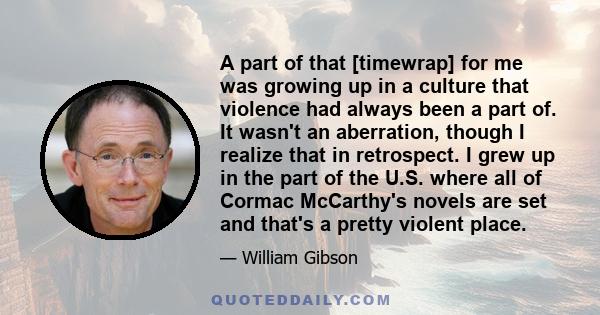 A part of that [timewrap] for me was growing up in a culture that violence had always been a part of. It wasn't an aberration, though I realize that in retrospect. I grew up in the part of the U.S. where all of Cormac