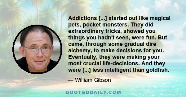 Addictions [...] started out like magical pets, pocket monsters. They did extraordinary tricks, showed you things you hadn't seen, were fun. But came, through some gradual dire alchemy, to make decisions for you.