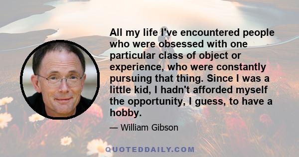 All my life I've encountered people who were obsessed with one particular class of object or experience, who were constantly pursuing that thing. Since I was a little kid, I hadn't afforded myself the opportunity, I