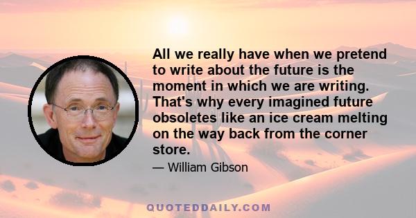 All we really have when we pretend to write about the future is the moment in which we are writing. That's why every imagined future obsoletes like an ice cream melting on the way back from the corner store.