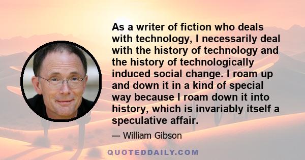 As a writer of fiction who deals with technology, I necessarily deal with the history of technology and the history of technologically induced social change. I roam up and down it in a kind of special way because I roam 