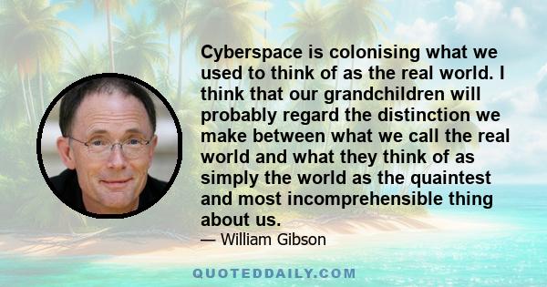 Cyberspace is colonising what we used to think of as the real world. I think that our grandchildren will probably regard the distinction we make between what we call the real world and what they think of as simply the