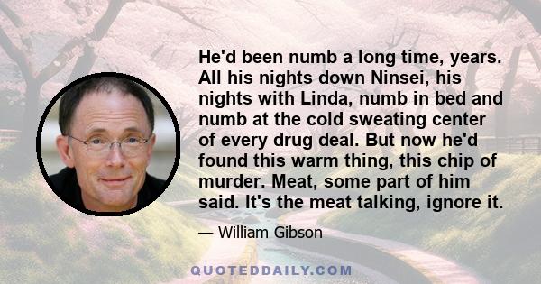 He'd been numb a long time, years. All his nights down Ninsei, his nights with Linda, numb in bed and numb at the cold sweating center of every drug deal. But now he'd found this warm thing, this chip of murder. Meat,