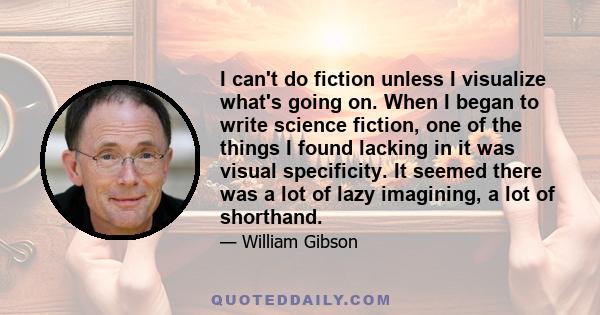 I can't do fiction unless I visualize what's going on. When I began to write science fiction, one of the things I found lacking in it was visual specificity. It seemed there was a lot of lazy imagining, a lot of