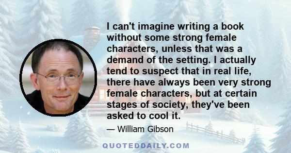 I can't imagine writing a book without some strong female characters, unless that was a demand of the setting. I actually tend to suspect that in real life, there have always been very strong female characters, but at