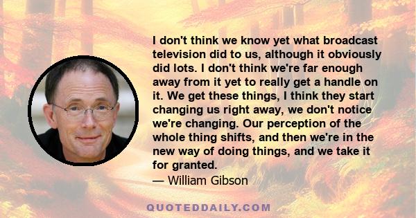 I don't think we know yet what broadcast television did to us, although it obviously did lots. I don't think we're far enough away from it yet to really get a handle on it. We get these things, I think they start