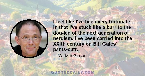 I feel like I've been very fortunate in that I've stuck like a burr to the dog-leg of the next generation of nerdism. I've been carried into the XXIth century on Bill Gates' pants-cuff.