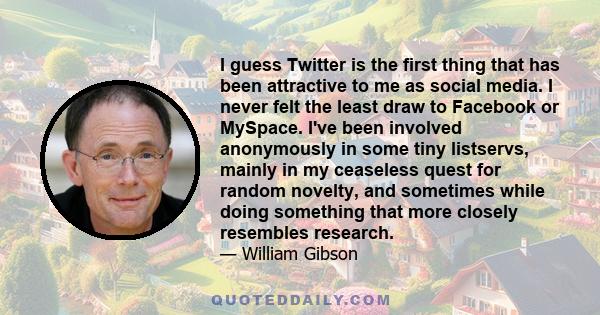 I guess Twitter is the first thing that has been attractive to me as social media. I never felt the least draw to Facebook or MySpace. I've been involved anonymously in some tiny listservs, mainly in my ceaseless quest