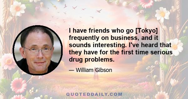 I have friends who go [Tokyo] frequently on business, and it sounds interesting. I've heard that they have for the first time serious drug problems.