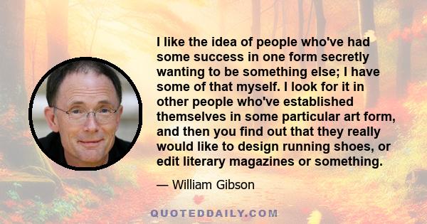 I like the idea of people who've had some success in one form secretly wanting to be something else; I have some of that myself. I look for it in other people who've established themselves in some particular art form,