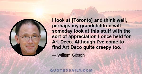 I look at [Toronto] and think well, perhaps my grandchildren will someday look at this stuff with the sort of appreciation I once held for Art Deco. Although I've come to find Art Deco quite creepy too.