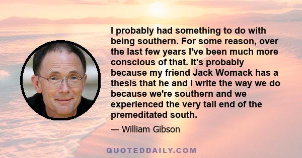 I probably had something to do with being southern. For some reason, over the last few years I've been much more conscious of that. It's probably because my friend Jack Womack has a thesis that he and I write the way we 