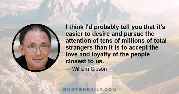 I think I'd probably tell you that it's easier to desire and pursue the attention of tens of millions of total strangers than it is to accept the love and loyalty of the people closest to us.