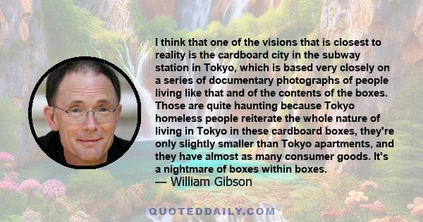 I think that one of the visions that is closest to reality is the cardboard city in the subway station in Tokyo, which is based very closely on a series of documentary photographs of people living like that and of the