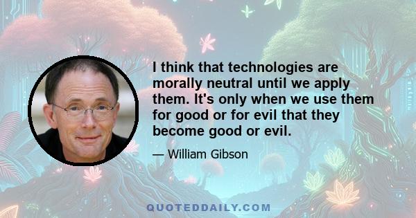 I think that technologies are morally neutral until we apply them. It's only when we use them for good or for evil that they become good or evil.