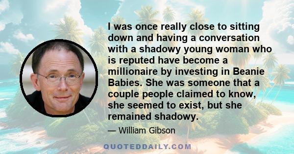 I was once really close to sitting down and having a conversation with a shadowy young woman who is reputed have become a millionaire by investing in Beanie Babies. She was someone that a couple people claimed to know,