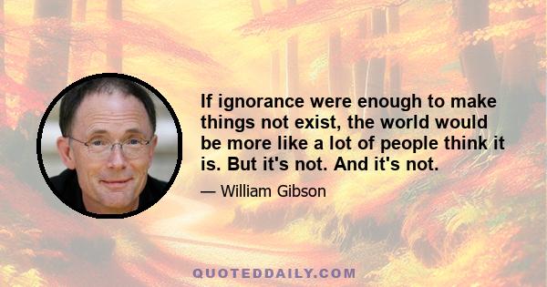 If ignorance were enough to make things not exist, the world would be more like a lot of people think it is. But it's not. And it's not.