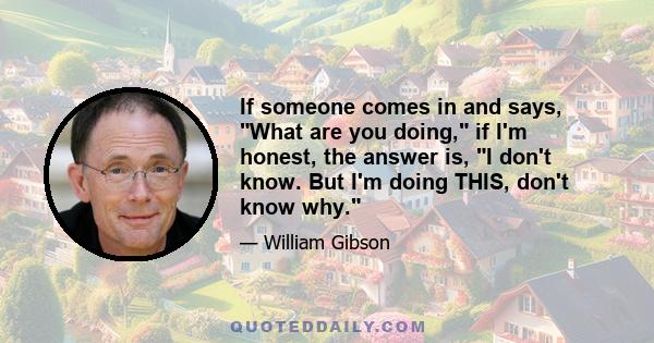 If someone comes in and says, What are you doing, if I'm honest, the answer is, I don't know. But I'm doing THIS, don't know why.