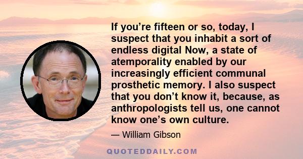 If you’re fifteen or so, today, I suspect that you inhabit a sort of endless digital Now, a state of atemporality enabled by our increasingly efficient communal prosthetic memory. I also suspect that you don’t know it,