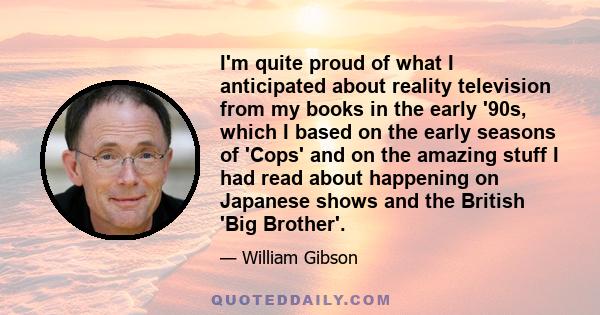 I'm quite proud of what I anticipated about reality television from my books in the early '90s, which I based on the early seasons of 'Cops' and on the amazing stuff I had read about happening on Japanese shows and the