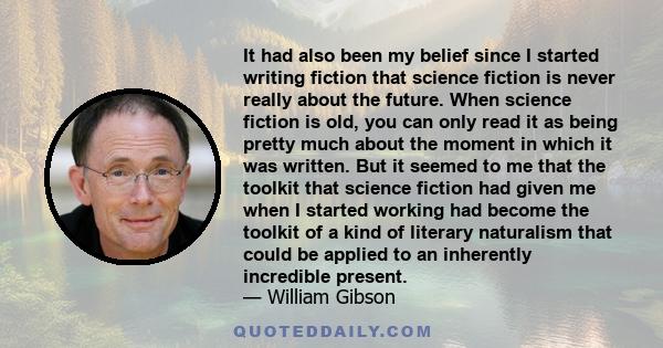 It had also been my belief since I started writing fiction that science fiction is never really about the future. When science fiction is old, you can only read it as being pretty much about the moment in which it was