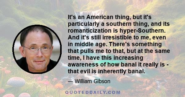 It's an American thing, but it's particularly a southern thing, and its romanticization is hyper-Southern. And it's still irresistible to me, even in middle age. There's something that pulls me to that, but at the same