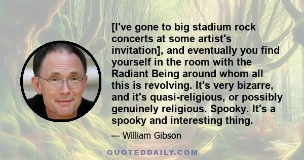 [I've gone to big stadium rock concerts at some artist's invitation], and eventually you find yourself in the room with the Radiant Being around whom all this is revolving. It's very bizarre, and it's quasi-religious,