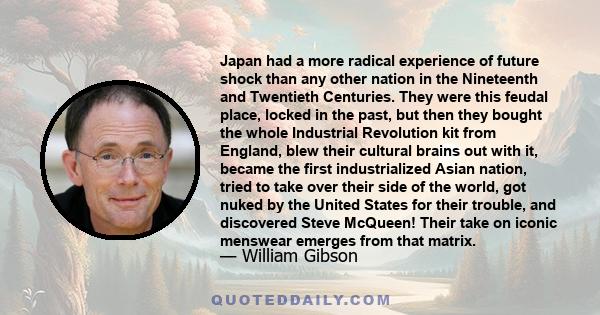 Japan had a more radical experience of future shock than any other nation in the Nineteenth and Twentieth Centuries. They were this feudal place, locked in the past, but then they bought the whole Industrial Revolution