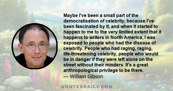 Maybe I've been a small part of the democratisation of celebrity, because I've been fascinated by it, and when it started to happen to me to the very limited extent that it happens to writers in North America, I was