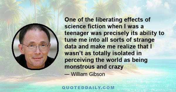 One of the liberating effects of science fiction when I was a teenager was precisely its ability to tune me into all sorts of strange data and make me realize that I wasn’t as totally isolated in perceiving the world as 