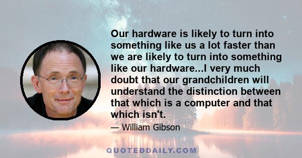 Our hardware is likely to turn into something like us a lot faster than we are likely to turn into something like our hardware...I very much doubt that our grandchildren will understand the distinction between that