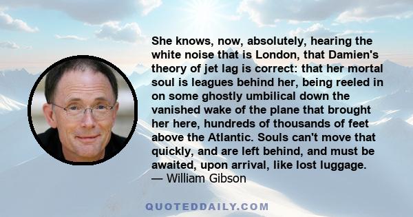 She knows, now, absolutely, hearing the white noise that is London, that Damien's theory of jet lag is correct: that her mortal soul is leagues behind her, being reeled in on some ghostly umbilical down the vanished