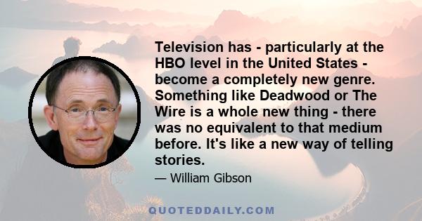 Television has - particularly at the HBO level in the United States - become a completely new genre. Something like Deadwood or The Wire is a whole new thing - there was no equivalent to that medium before. It's like a