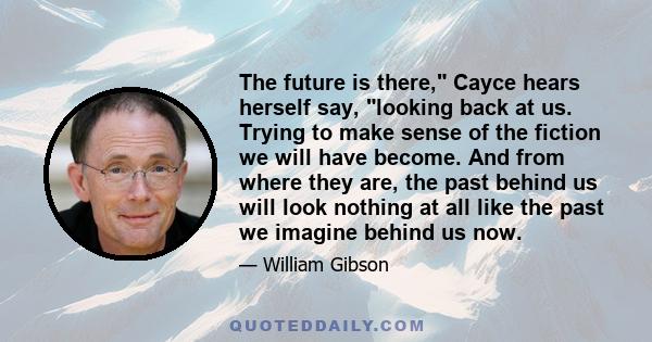 The future is there, Cayce hears herself say, looking back at us. Trying to make sense of the fiction we will have become. And from where they are, the past behind us will look nothing at all like the past we imagine