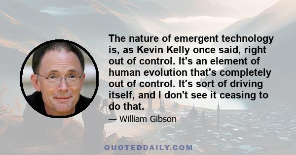 The nature of emergent technology is, as Kevin Kelly once said, right out of control. It's an element of human evolution that's completely out of control. It's sort of driving itself, and I don't see it ceasing to do