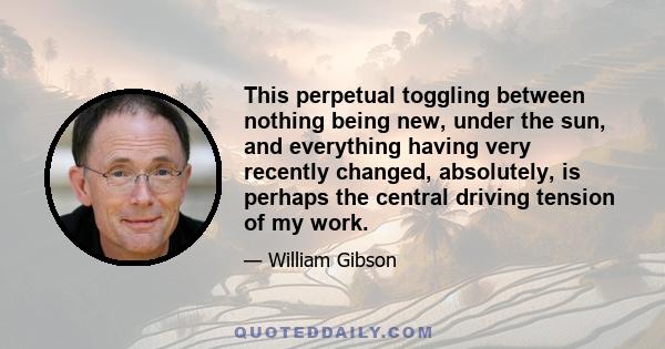 This perpetual toggling between nothing being new, under the sun, and everything having very recently changed, absolutely, is perhaps the central driving tension of my work.