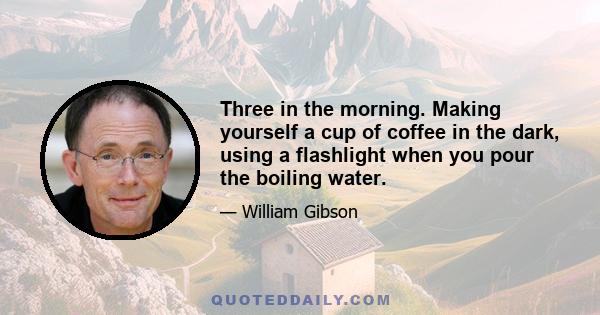 Three in the morning. Making yourself a cup of coffee in the dark, using a flashlight when you pour the boiling water.