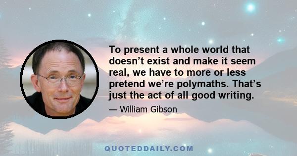 To present a whole world that doesn’t exist and make it seem real, we have to more or less pretend we’re polymaths. That’s just the act of all good writing.