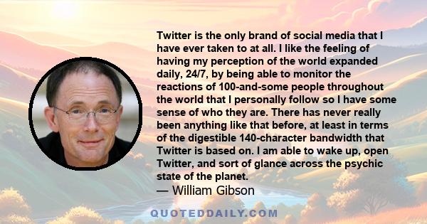 Twitter is the only brand of social media that I have ever taken to at all. I like the feeling of having my perception of the world expanded daily, 24/7, by being able to monitor the reactions of 100-and-some people