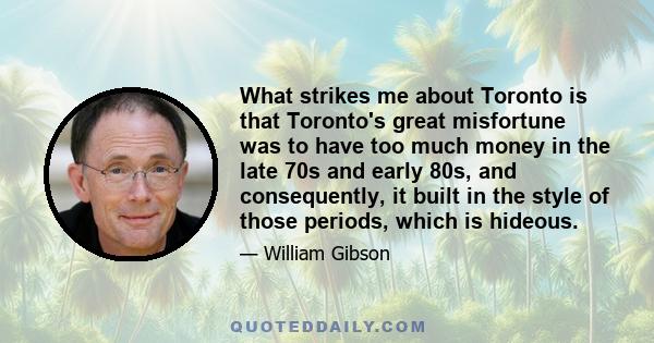 What strikes me about Toronto is that Toronto's great misfortune was to have too much money in the late 70s and early 80s, and consequently, it built in the style of those periods, which is hideous.