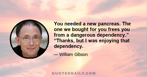 You needed a new pancreas. The one we bought for you frees you from a dangerous dependency.” “Thanks, but I was enjoying that dependency.