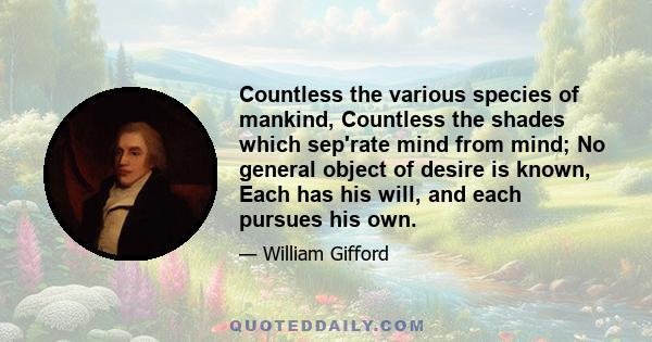 Countless the various species of mankind, Countless the shades which sep'rate mind from mind; No general object of desire is known, Each has his will, and each pursues his own.