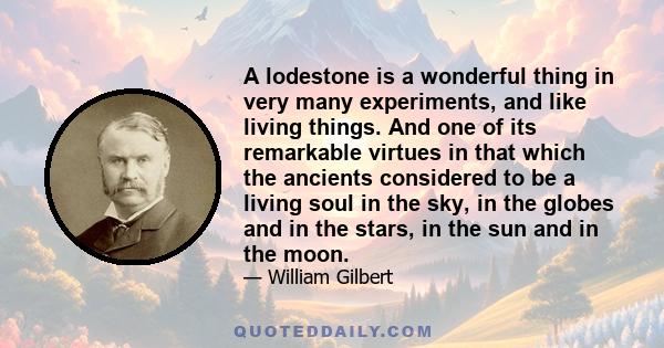 A lodestone is a wonderful thing in very many experiments, and like living things. And one of its remarkable virtues in that which the ancients considered to be a living soul in the sky, in the globes and in the stars,