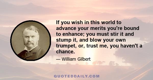 If you wish in this world to advance your merits you're bound to enhance; you must stir it and stump it, and blow your own trumpet, or, trust me, you haven't a chance.